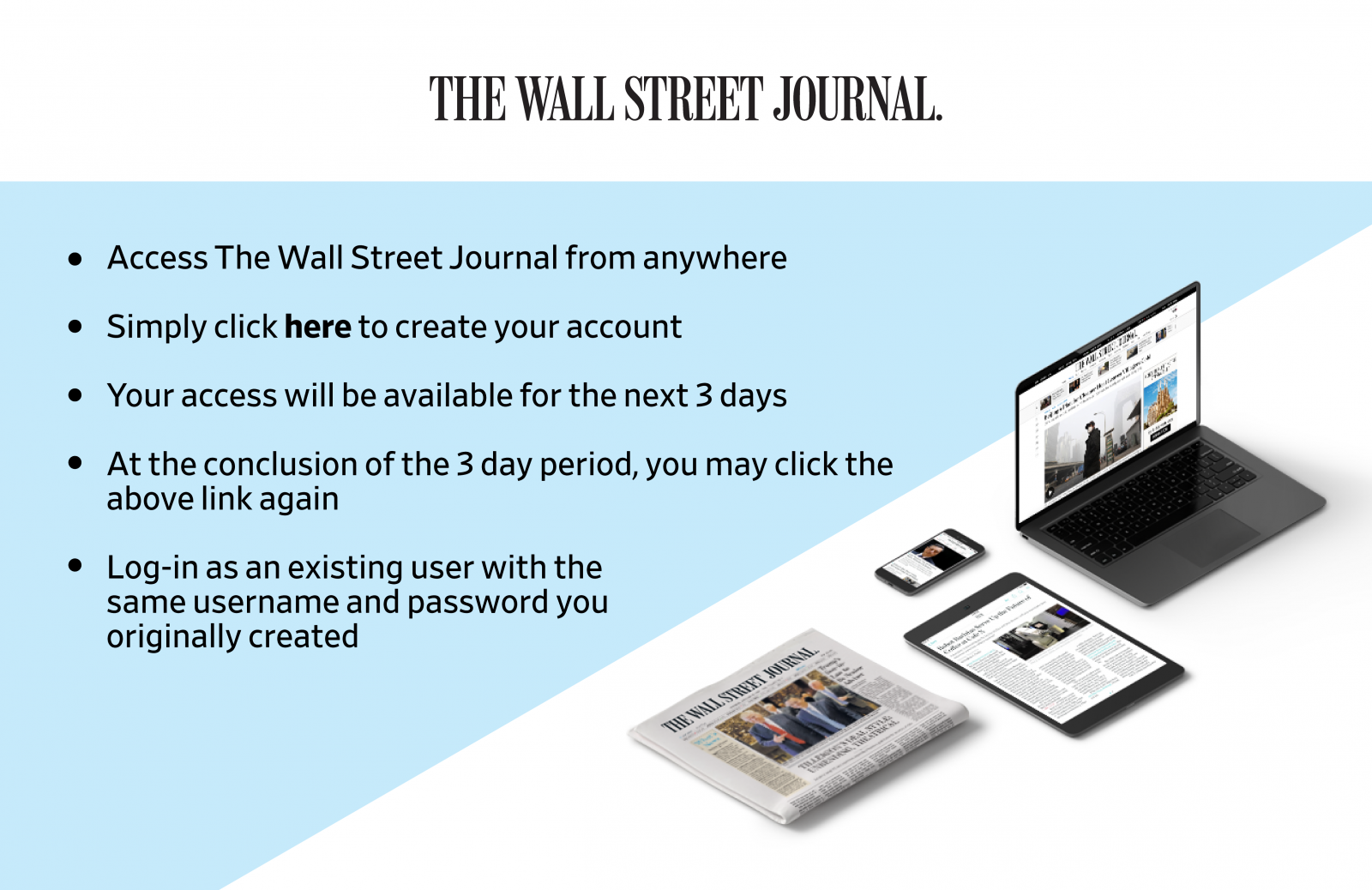 Access The Wall Street Journal from anywhere. Simply click here to create your account. Your access will be available for the next 3 days. At the conclusion of the 3 day period, you may click the above link again. Log in as an existing user with the same username and password you originally created